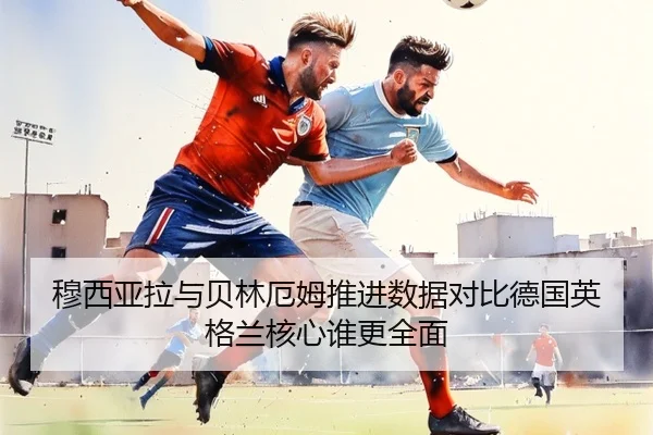 穆西亚拉与贝林厄姆推进数据对比德国英格兰核心谁更全面