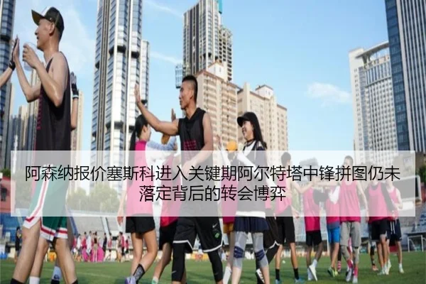 阿森纳报价塞斯科进入关键期阿尔特塔中锋拼图仍未落定背后的转会博弈